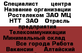 Специалист Call-центра › Название организации ­ Ростелеком ЗАО МЦ НТТ, ЗАО › Отрасль предприятия ­ Телекоммуникации › Минимальный оклад ­ 15 000 - Все города Работа » Вакансии   . Алтайский край,Алейск г.